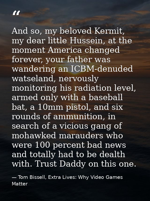 And so, my beloved Kermit, my dear little Hussein, at the moment America changed forever, your father was wandering an I — Tom Bissell, Extra Lives: Why Video Games Matter