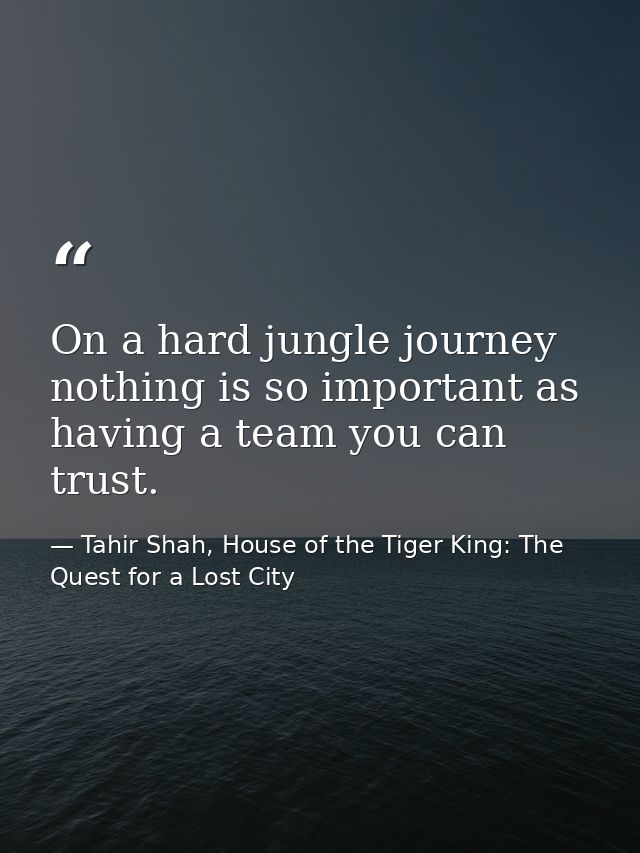 On a hard jungle journey nothing is so important as having a team you can trust. — Tahir Shah, House of the Tiger King: The Quest for a Lost City