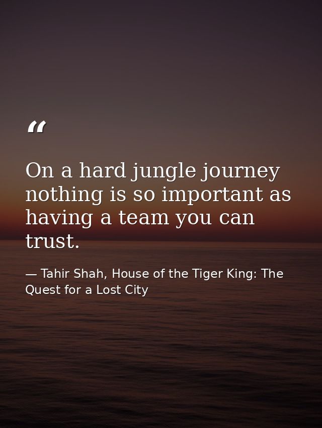 On a hard jungle journey nothing is so important as having a team you can trust. — Tahir Shah, House of the Tiger King: The Quest for a Lost City
