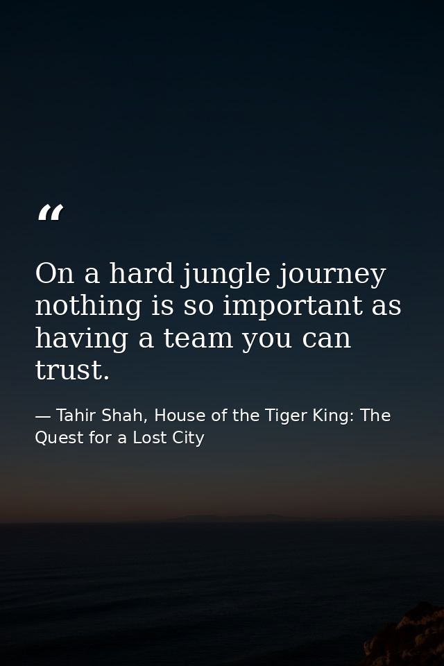 On a hard jungle journey nothing is so important as having a team you can trust. — Tahir Shah, House of the Tiger King: The Quest for a Lost City