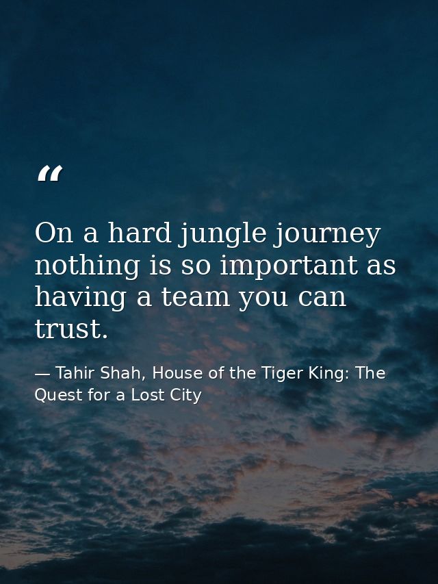 On a hard jungle journey nothing is so important as having a team you can trust. — Tahir Shah, House of the Tiger King: The Quest for a Lost City
