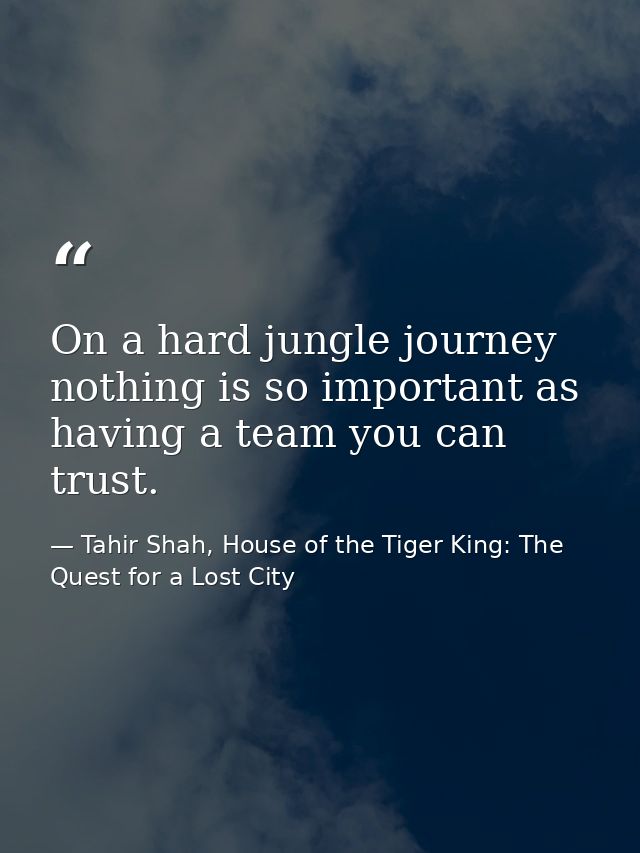 On a hard jungle journey nothing is so important as having a team you can trust. — Tahir Shah, House of the Tiger King: The Quest for a Lost City