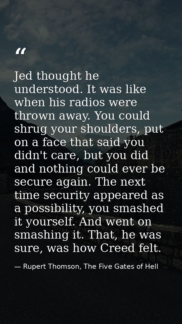 Jed thought he understood. It was like when his radios were thrown away. You could shrug your shoulders, put on a face t — Rupert Thomson, The Five Gates of Hell
