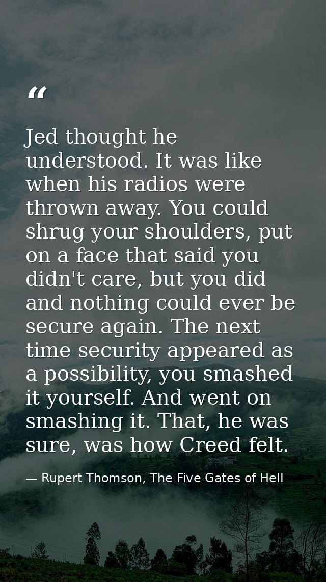 Jed thought he understood. It was like when his radios were thrown away. You could shrug your shoulders, put on a face t — Rupert Thomson, The Five Gates of Hell