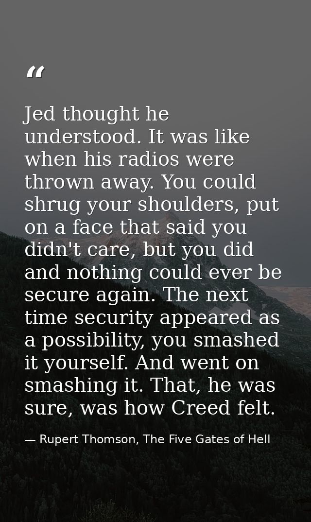Jed thought he understood. It was like when his radios were thrown away. You could shrug your shoulders, put on a face t — Rupert Thomson, The Five Gates of Hell