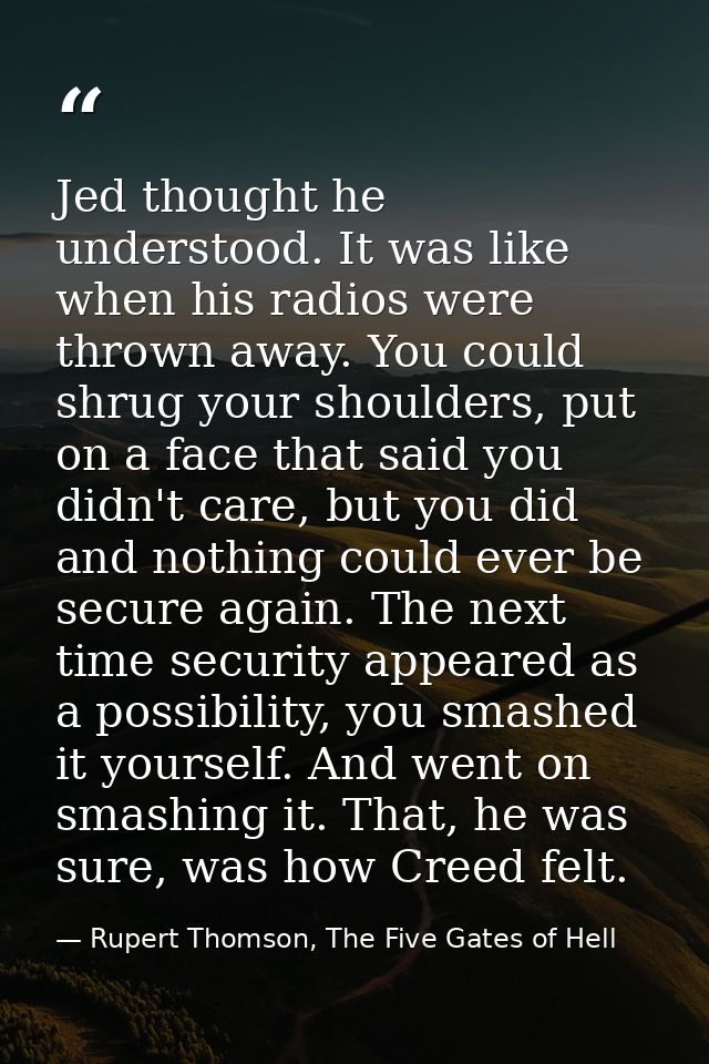 Jed thought he understood. It was like when his radios were thrown away. You could shrug your shoulders, put on a face t — Rupert Thomson, The Five Gates of Hell
