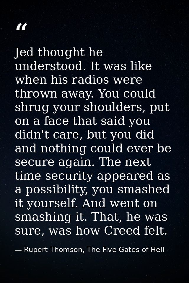 Jed thought he understood. It was like when his radios were thrown away. You could shrug your shoulders, put on a face t — Rupert Thomson, The Five Gates of Hell