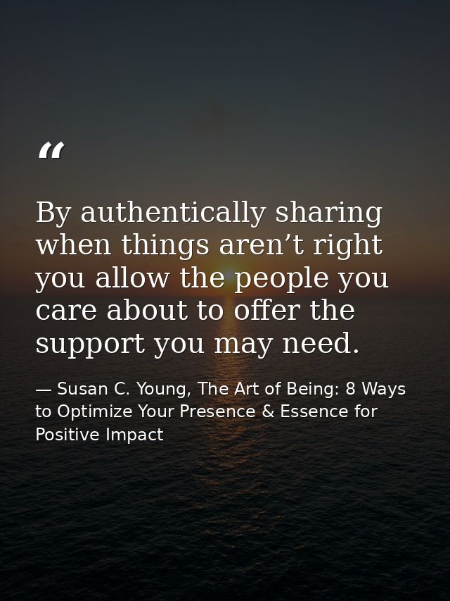 By authentically sharing when things aren’t right you allow the people you care about to offer the support you may need. — Susan C. Young, The Art of Being: 8 Ways to Optimize Your Presence & Essence for Positive Impact
