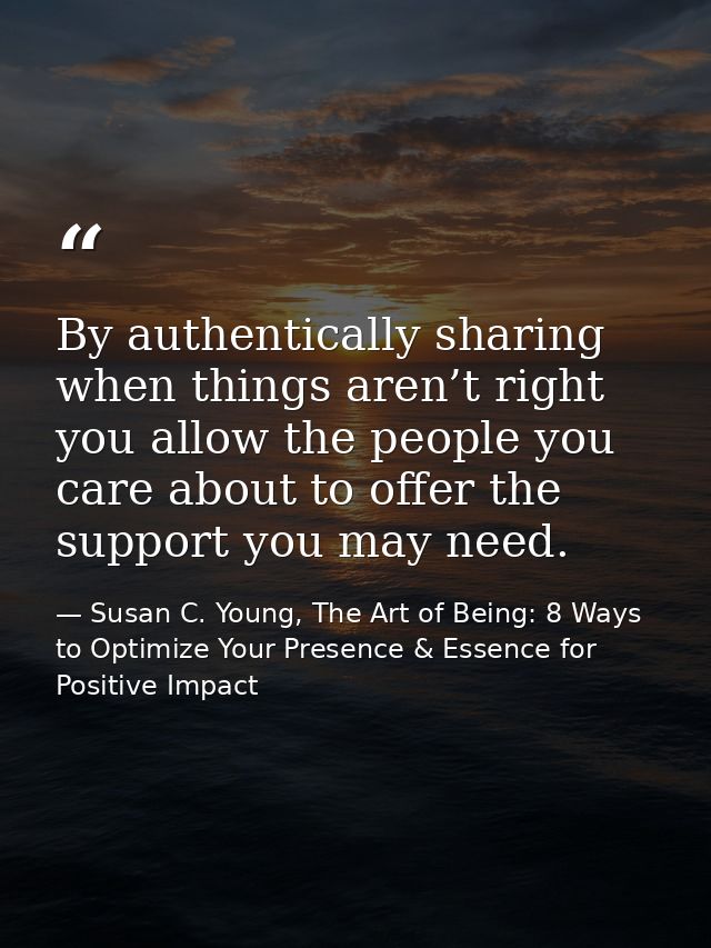By authentically sharing when things aren’t right you allow the people you care about to offer the support you may need. — Susan C. Young, The Art of Being: 8 Ways to Optimize Your Presence & Essence for Positive Impact