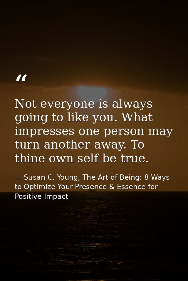 Not everyone is always going to like you. What impresses one person may turn another away. To thine own self be true. — Susan C. Young, The Art of Being: 8 Ways to Optimize Your Presence & Essence for Positive Impact