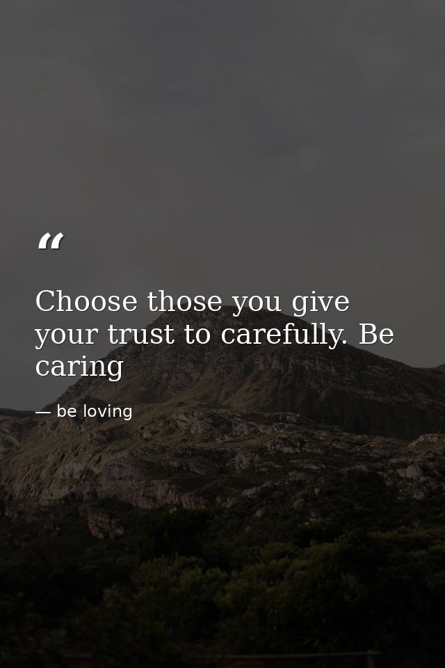 Choose those you give your trust to carefully. Be caring — be loving