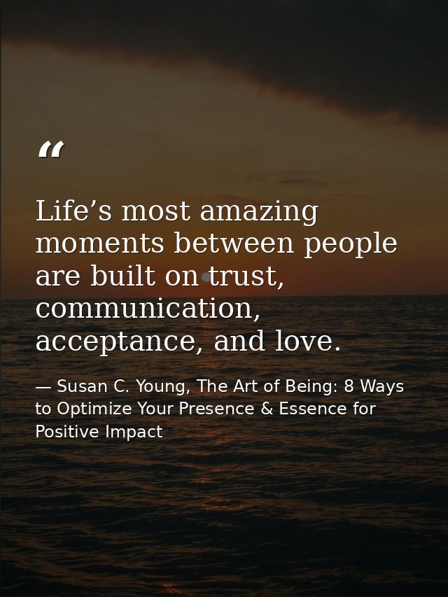 Life’s most amazing moments between people are built on trust, communication, acceptance, and love. — Susan C. Young, The Art of Being: 8 Ways to Optimize Your Presence & Essence for Positive Impact
