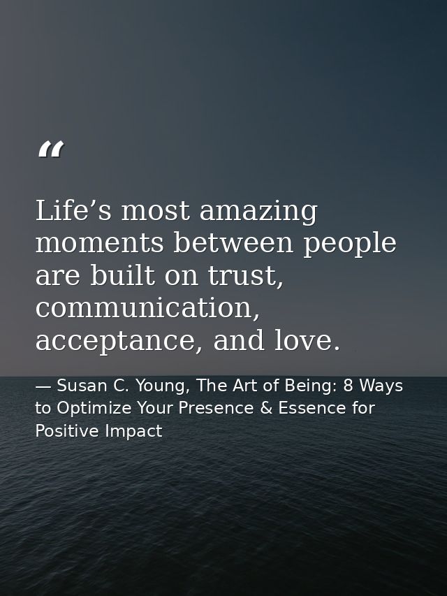 Life’s most amazing moments between people are built on trust, communication, acceptance, and love. — Susan C. Young, The Art of Being: 8 Ways to Optimize Your Presence & Essence for Positive Impact