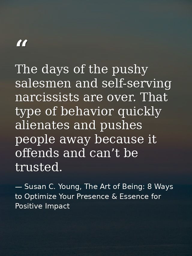 The days of the pushy salesmen and self-serving narcissists are over. That type of behavior quickly alienates and pushes — Susan C. Young, The Art of Being: 8 Ways to Optimize Your Presence & Essence for Positive Impact