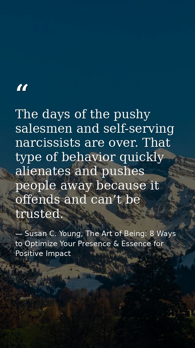 The days of the pushy salesmen and self-serving narcissists are over. That type of behavior quickly alienates and pushes — Susan C. Young, The Art of Being: 8 Ways to Optimize Your Presence & Essence for Positive Impact