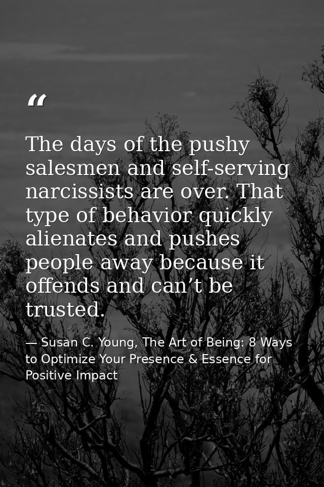 The days of the pushy salesmen and self-serving narcissists are over. That type of behavior quickly alienates and pushes — Susan C. Young, The Art of Being: 8 Ways to Optimize Your Presence & Essence for Positive Impact