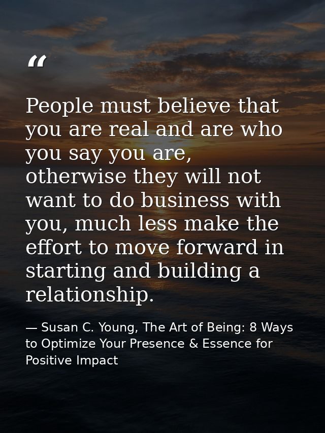 People must believe that you are real and are who you say you are, otherwise they will not want to do business with you, — Susan C. Young, The Art of Being: 8 Ways to Optimize Your Presence & Essence for Positive Impact