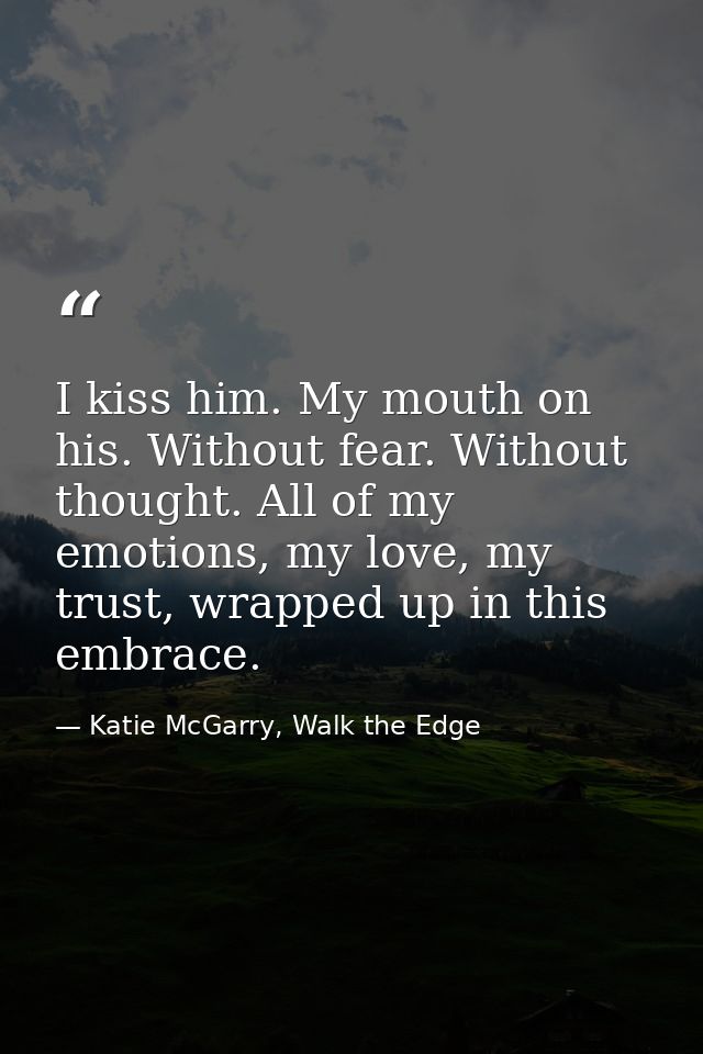 I kiss him. My mouth on his. Without fear. Without thought. All of my emotions, my love, my trust, wrapped up in this em — Katie McGarry, Walk the Edge