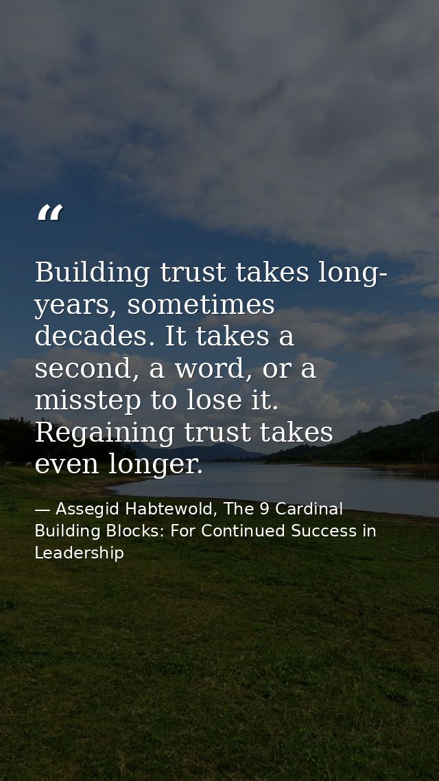 Building trust takes long- years, sometimes decades. It takes a second, a word, or a misstep to lose it. Regaining trust — Assegid Habtewold, The 9 Cardinal Building Blocks: For Continued Success in Leadership
