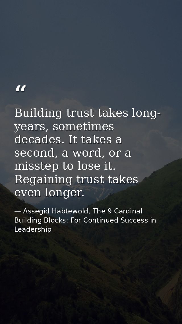 Building trust takes long- years, sometimes decades. It takes a second, a word, or a misstep to lose it. Regaining trust — Assegid Habtewold, The 9 Cardinal Building Blocks: For Continued Success in Leadership
