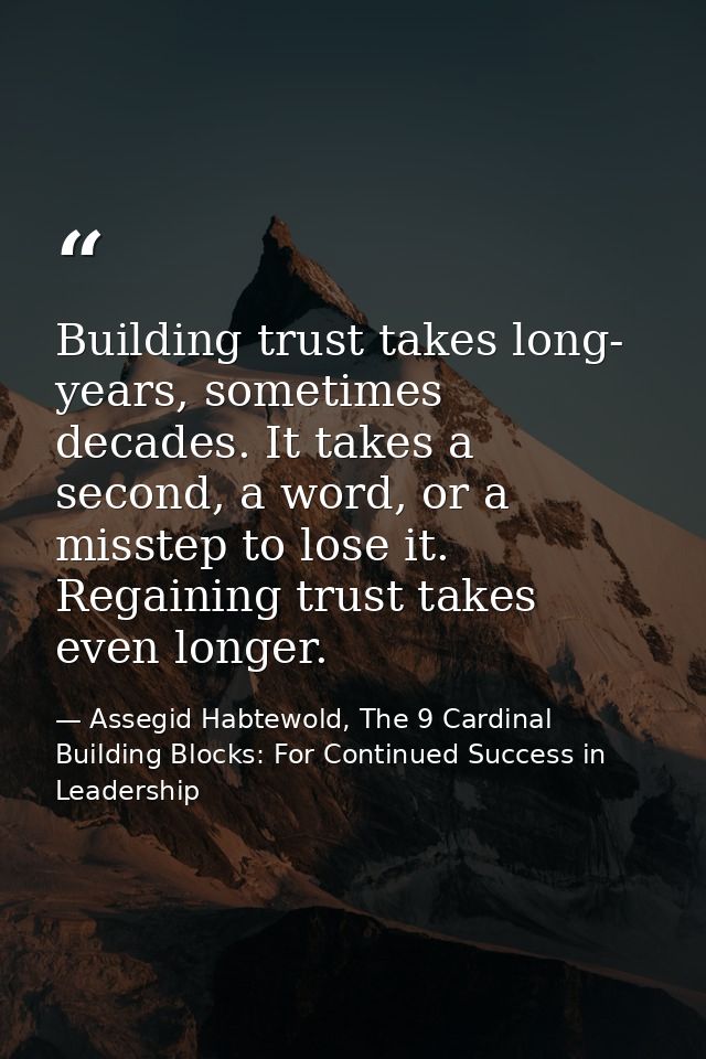 Building trust takes long- years, sometimes decades. It takes a second, a word, or a misstep to lose it. Regaining trust — Assegid Habtewold, The 9 Cardinal Building Blocks: For Continued Success in Leadership