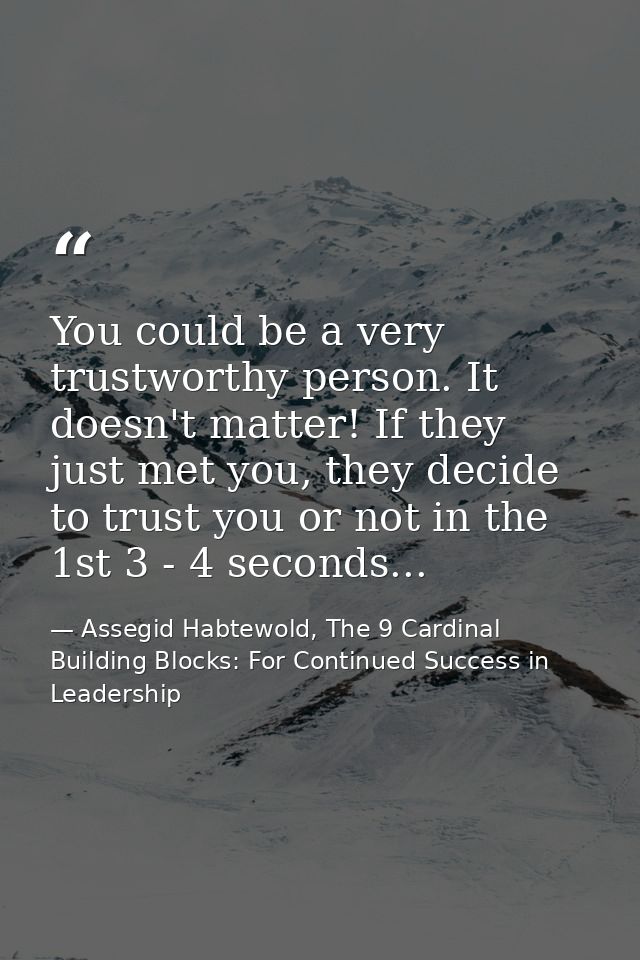 You could be a very trustworthy person. It doesn't matter! If they just met you, they decide to trust you or not in the  — Assegid Habtewold, The 9 Cardinal Building Blocks: For Continued Success in Leadership