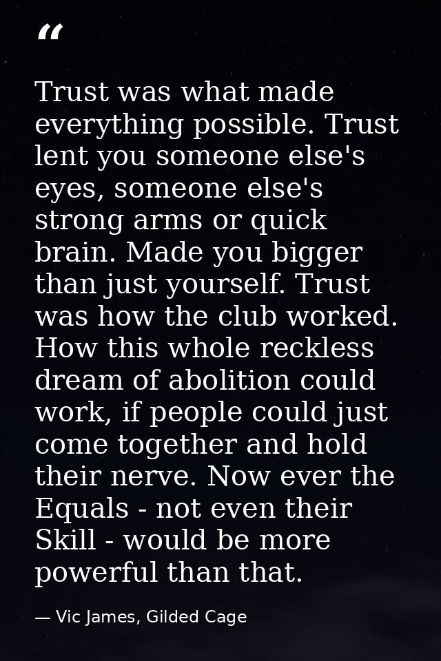 Trust was what made everything possible. Trust lent you someone else's eyes, someone else's strong arms or quick brain.  — Vic James, Gilded Cage