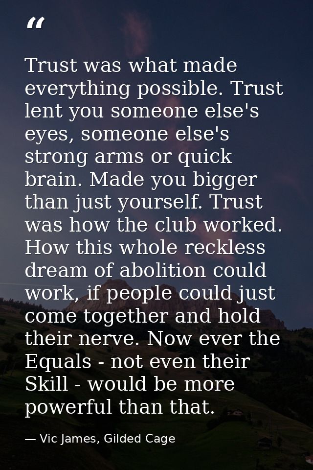 Trust was what made everything possible. Trust lent you someone else's eyes, someone else's strong arms or quick brain.  — Vic James, Gilded Cage