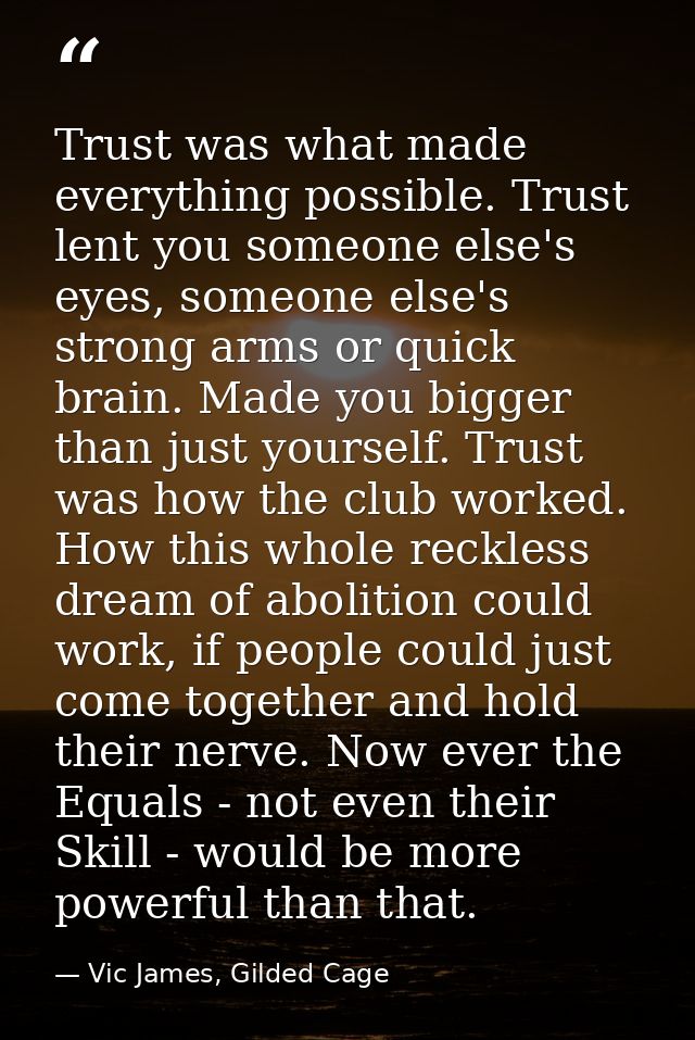 Trust was what made everything possible. Trust lent you someone else's eyes, someone else's strong arms or quick brain.  — Vic James, Gilded Cage