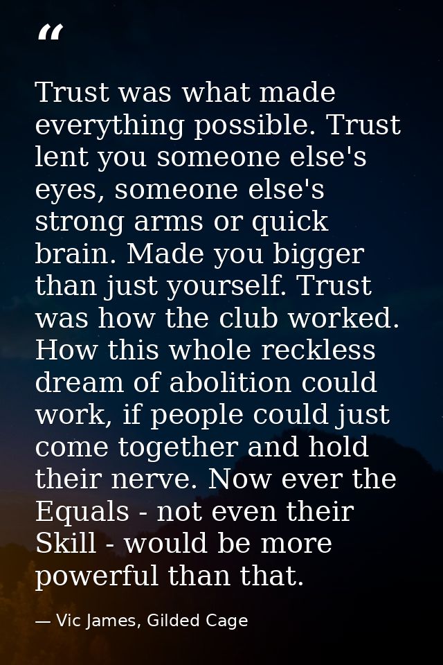 Trust was what made everything possible. Trust lent you someone else's eyes, someone else's strong arms or quick brain.  — Vic James, Gilded Cage