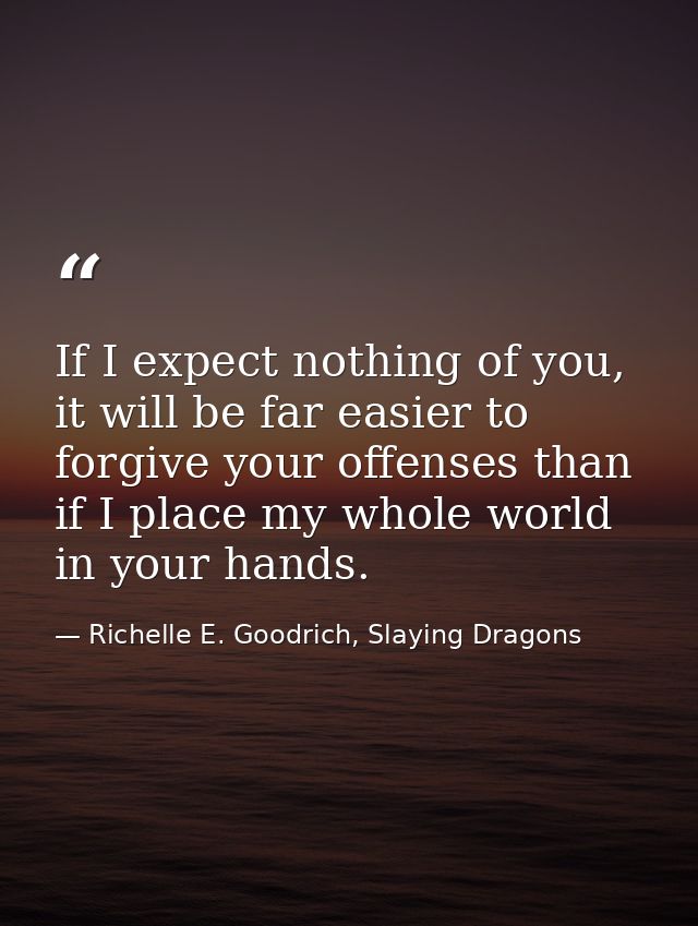If I expect nothing of you, it will be far easier to forgive your offenses than if I place my whole world in your hands. — Richelle E. Goodrich, Slaying Dragons