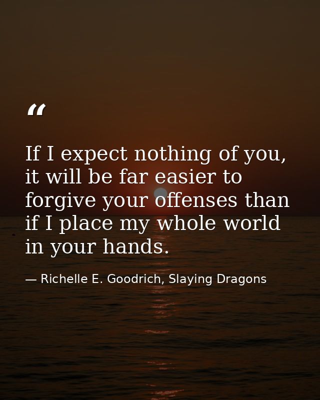 If I expect nothing of you, it will be far easier to forgive your offenses than if I place my whole world in your hands. — Richelle E. Goodrich, Slaying Dragons