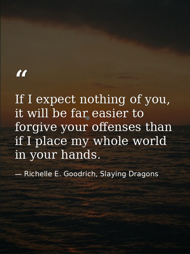 If I expect nothing of you, it will be far easier to forgive your offenses than if I place my whole world in your hands. — Richelle E. Goodrich, Slaying Dragons
