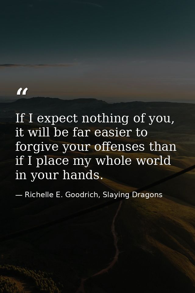 If I expect nothing of you, it will be far easier to forgive your offenses than if I place my whole world in your hands. — Richelle E. Goodrich, Slaying Dragons