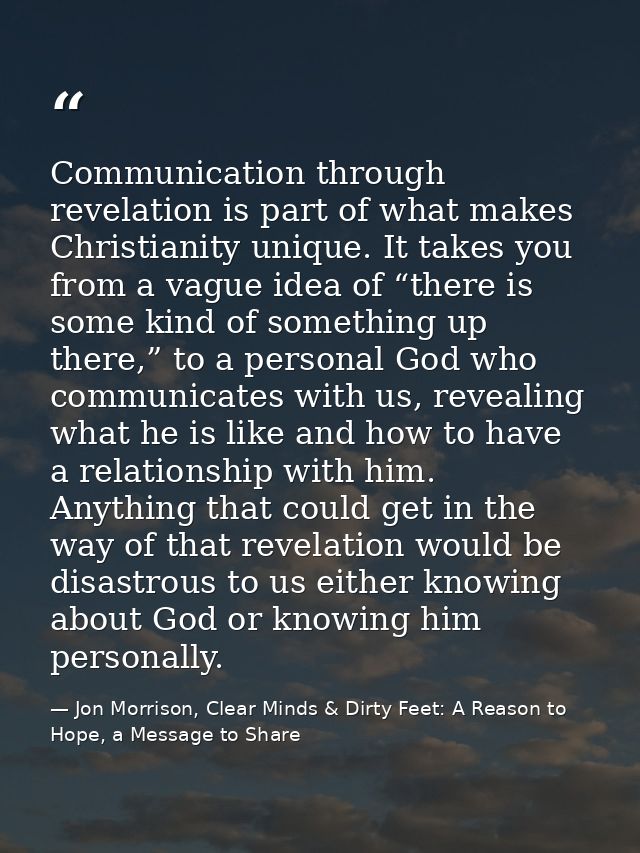 Communication through revelation is part of what makes Christianity unique. It takes you from a vague idea of “there is  — Jon Morrison, Clear Minds & Dirty Feet: A Reason to Hope, a Message to Share