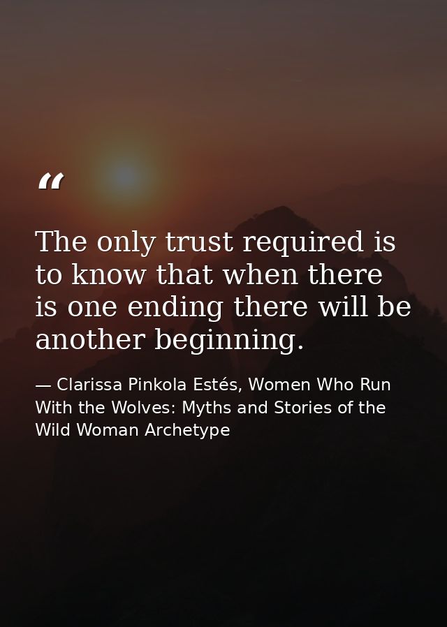 The only trust required is to know that when there is one ending there will be another beginning. — Clarissa Pinkola Estés, Women Who Run With the Wolves: Myths and Stories of the Wild Woman Archetype