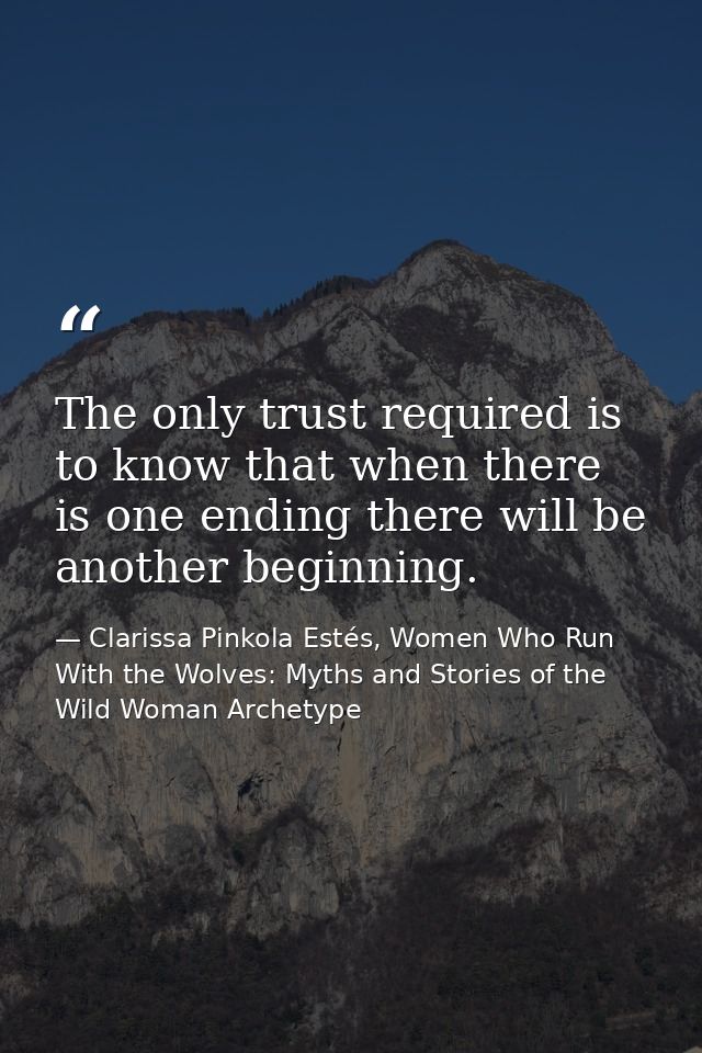 The only trust required is to know that when there is one ending there will be another beginning. — Clarissa Pinkola Estés, Women Who Run With the Wolves: Myths and Stories of the Wild Woman Archetype