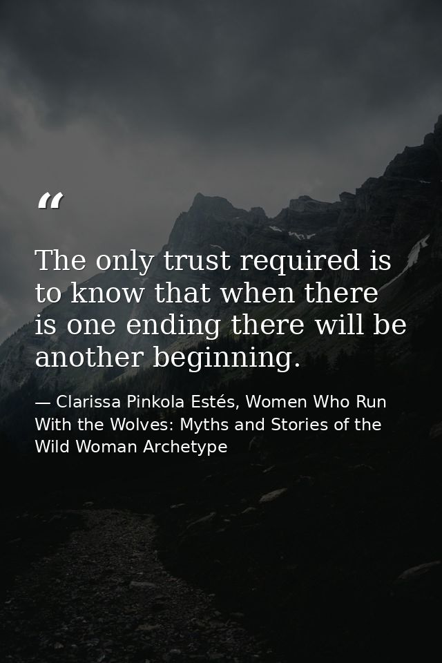 The only trust required is to know that when there is one ending there will be another beginning. — Clarissa Pinkola Estés, Women Who Run With the Wolves: Myths and Stories of the Wild Woman Archetype