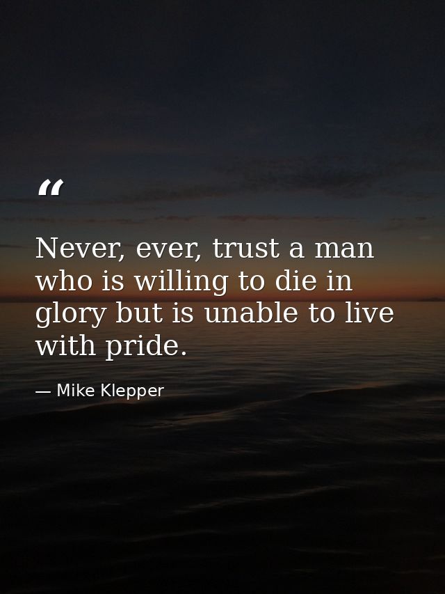 Never, ever, trust a man who is willing to die in glory but is unable to live with pride. — Mike Klepper