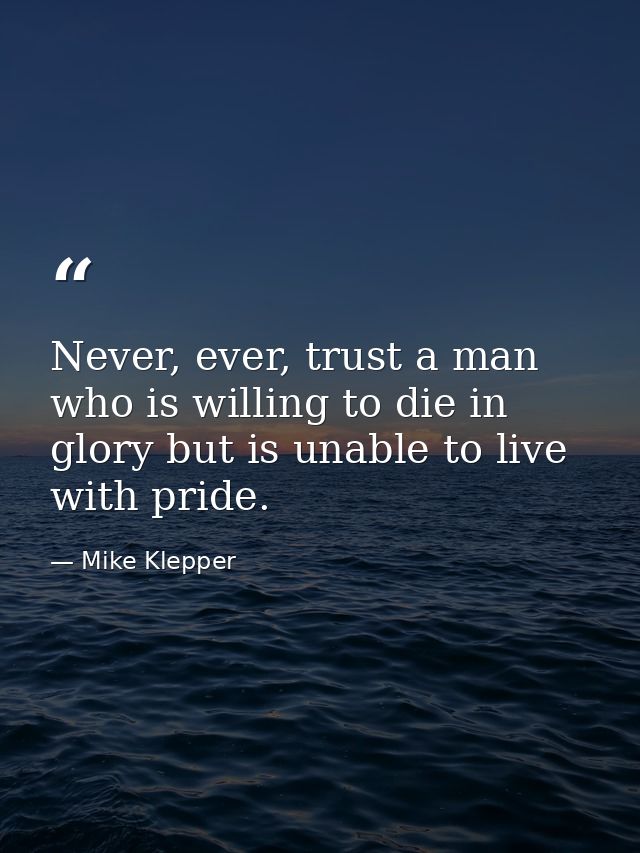 Never, ever, trust a man who is willing to die in glory but is unable to live with pride. — Mike Klepper
