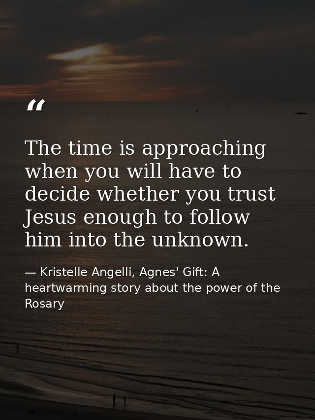 The time is approaching when you will have to decide whether you trust Jesus enough to follow him into the unknown. — Kristelle Angelli, Agnes' Gift: A heartwarming story about the power of the Rosary
