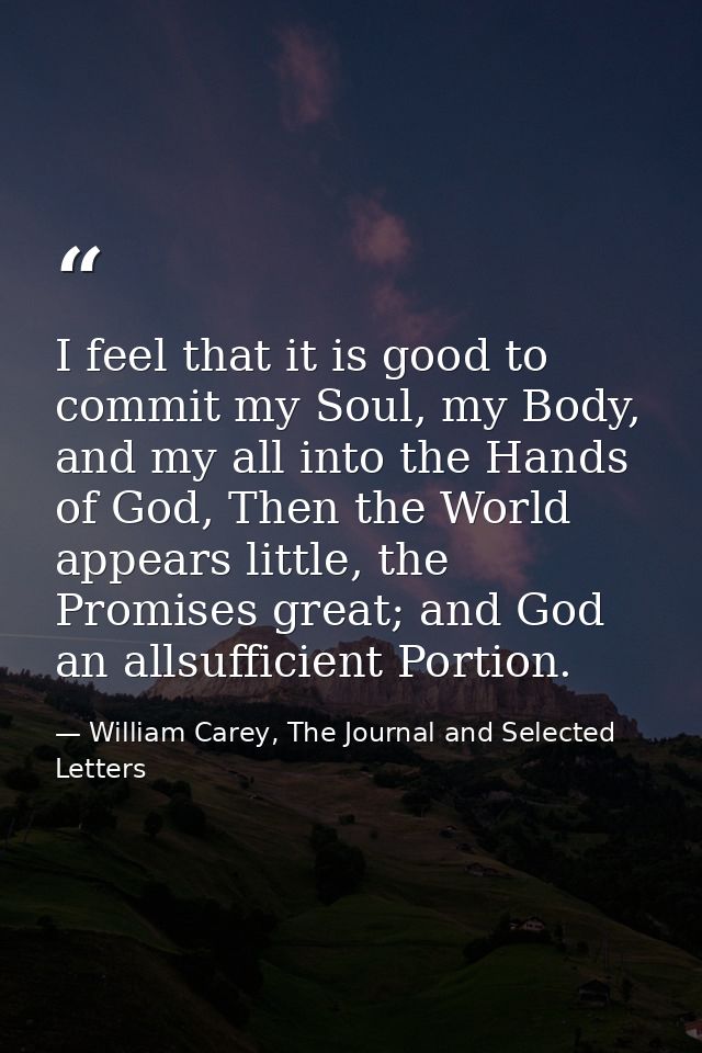 I feel that it is good to commit my Soul, my Body, and my all into the Hands of God, Then the World appears little, the  — William Carey, The Journal and Selected Letters