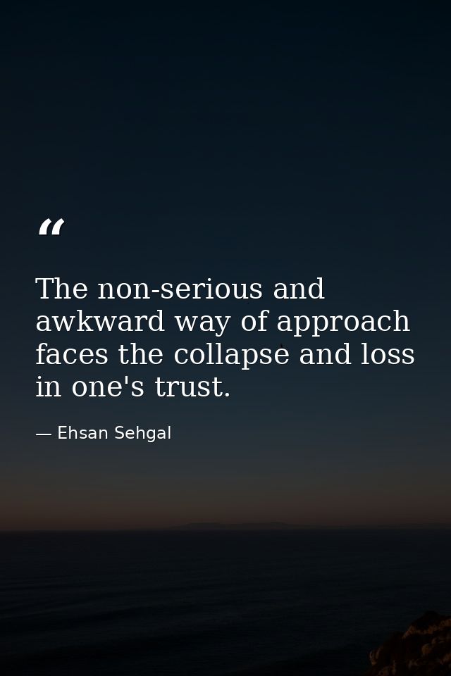 The non-serious and awkward way of approach faces the collapse and loss in one's trust. — Ehsan Sehgal