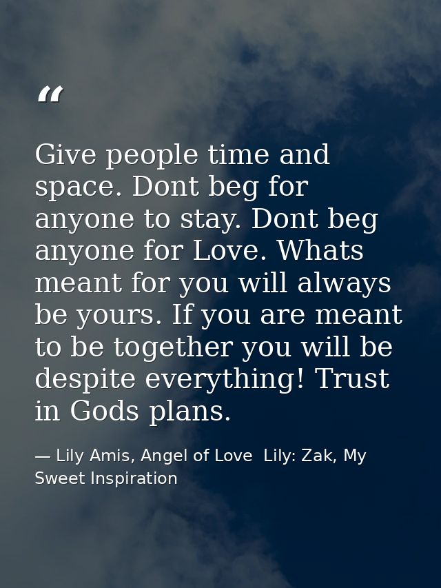 Give people time and space. Dont beg for anyone to stay. Dont beg anyone for Love. Whats meant for you will always be yo — Lily Amis, Angel of Love  Lily: Zak, My Sweet Inspiration