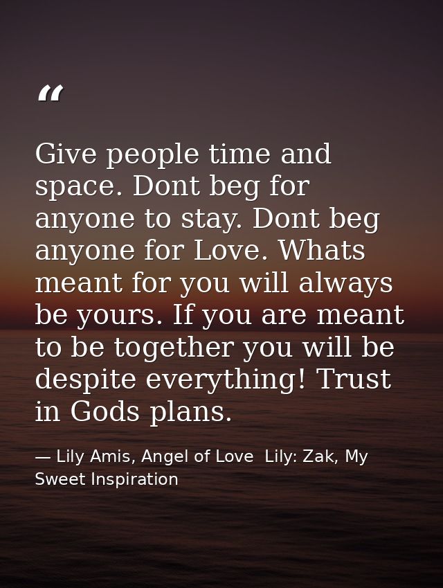 Give people time and space. Dont beg for anyone to stay. Dont beg anyone for Love. Whats meant for you will always be yo — Lily Amis, Angel of Love  Lily: Zak, My Sweet Inspiration