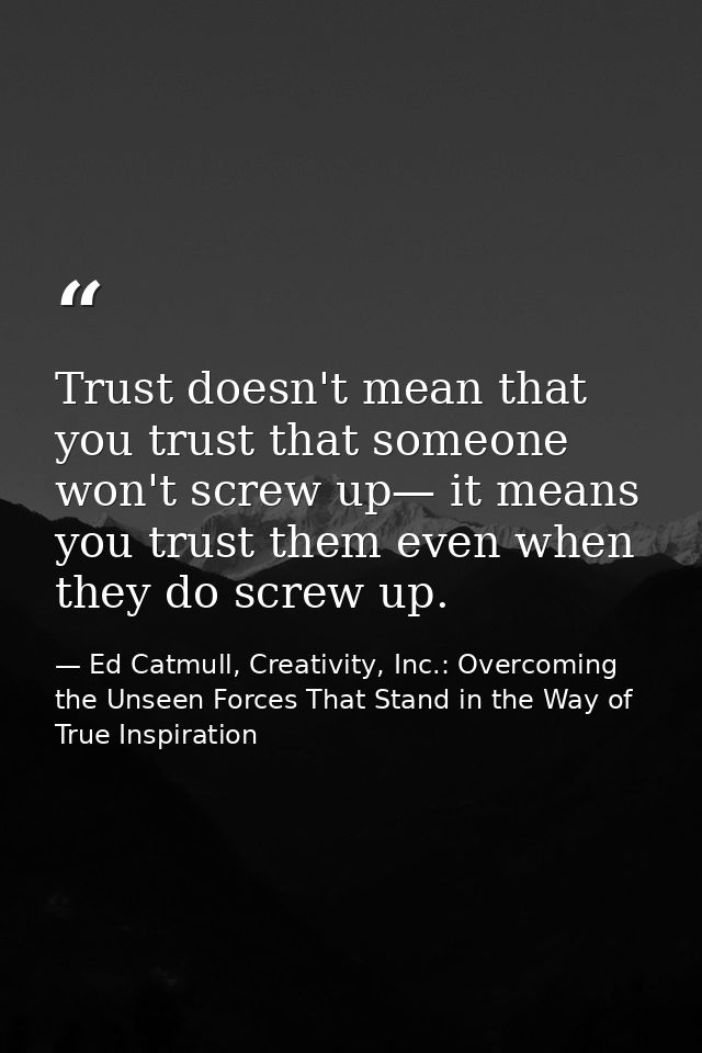 Trust doesn't mean that you trust that someone won't screw up— it means you trust them even when they do screw up. — Ed Catmull, Creativity, Inc.: Overcoming the Unseen Forces That Stand in the Way of True Inspiration
