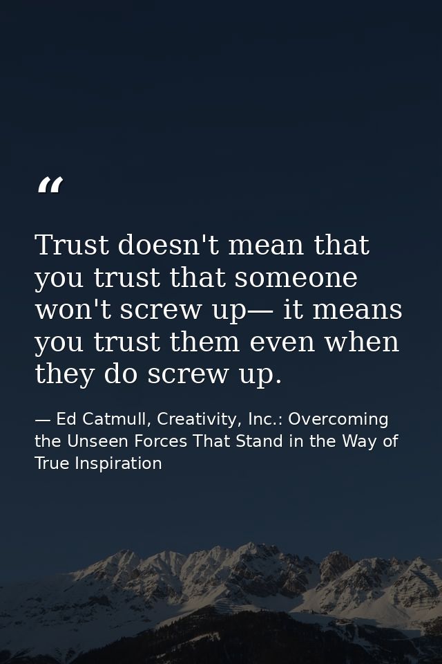 Trust doesn't mean that you trust that someone won't screw up— it means you trust them even when they do screw up. — Ed Catmull, Creativity, Inc.: Overcoming the Unseen Forces That Stand in the Way of True Inspiration