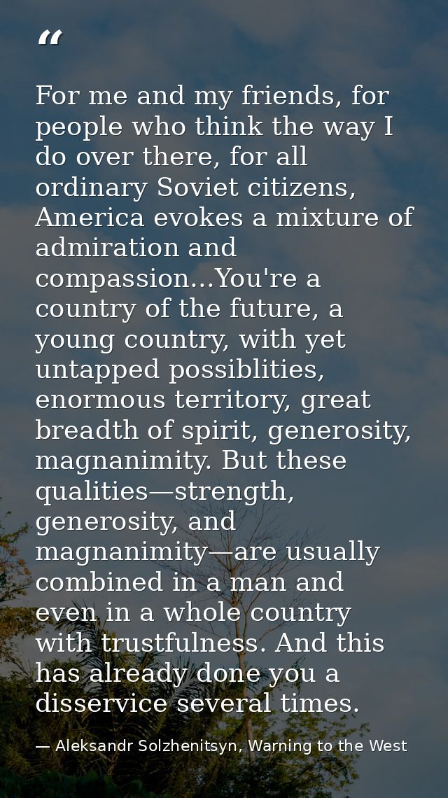 For me and my friends, for people who think the way I do over there, for all ordinary Soviet citizens, America evokes a  — Aleksandr Solzhenitsyn, Warning to the West