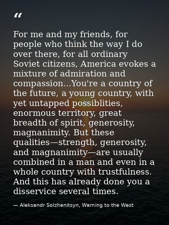 For me and my friends, for people who think the way I do over there, for all ordinary Soviet citizens, America evokes a  — Aleksandr Solzhenitsyn, Warning to the West