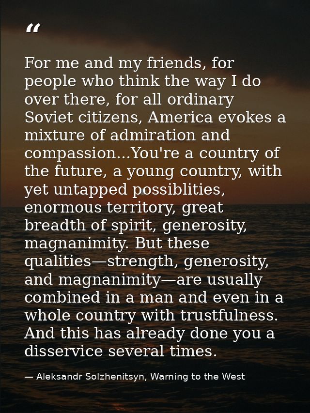 For me and my friends, for people who think the way I do over there, for all ordinary Soviet citizens, America evokes a  — Aleksandr Solzhenitsyn, Warning to the West
